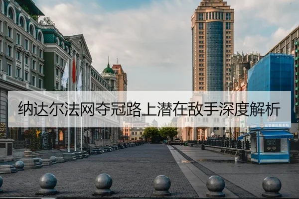 纳达尔法网夺冠路上潜在敌手深度解析